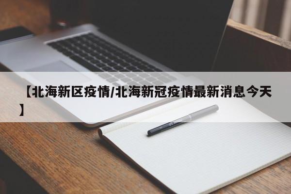 【北海新区疫情/北海新冠疫情最新消息今天】
