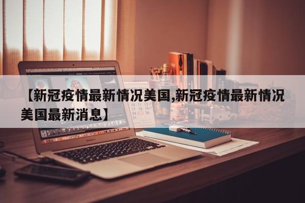 【新冠疫情最新情况美国,新冠疫情最新情况美国最新消息】
