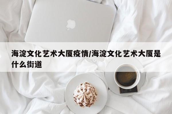 海淀文化艺术大厦疫情/海淀文化艺术大厦是什么街道
