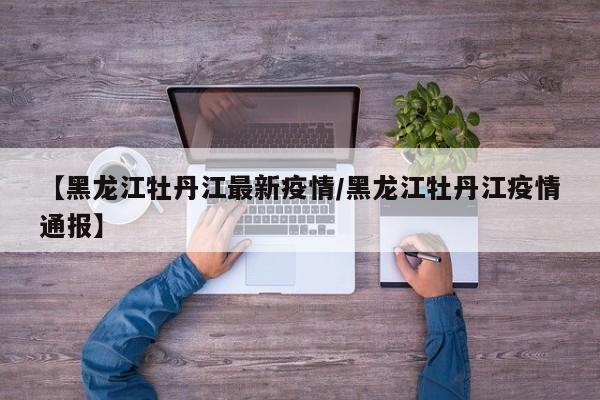 【黑龙江牡丹江最新疫情/黑龙江牡丹江疫情通报】