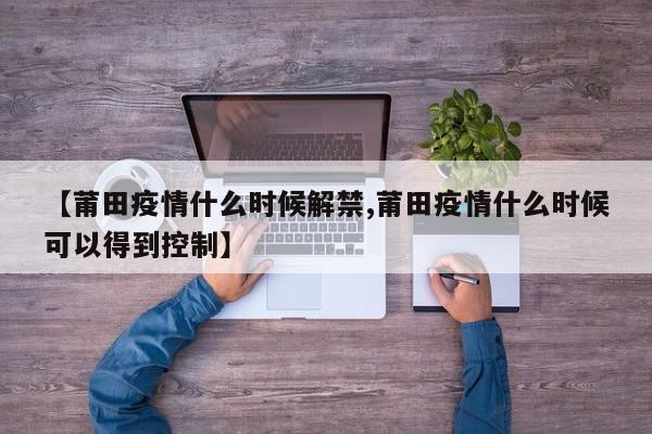 【莆田疫情什么时候解禁,莆田疫情什么时候可以得到控制】