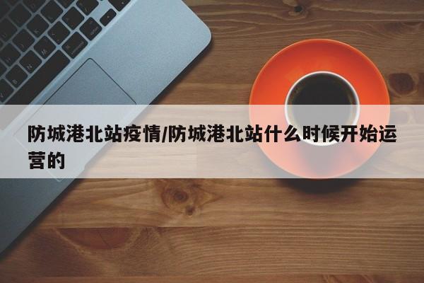 防城港北站疫情/防城港北站什么时候开始运营的