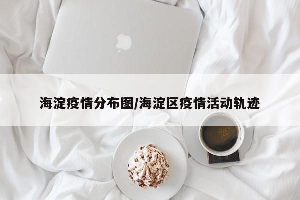 海淀疫情分布图/海淀区疫情活动轨迹