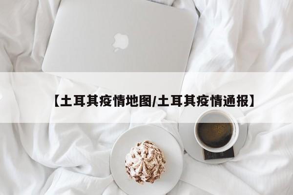 【土耳其疫情地图/土耳其疫情通报】