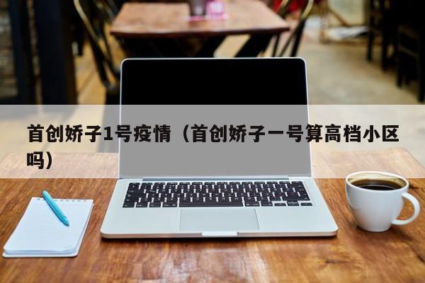 首创娇子1号疫情（首创娇子一号算高档小区吗）