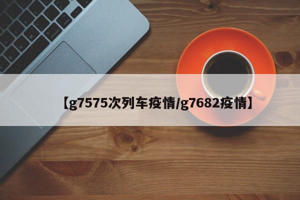 【g7575次列车疫情/g7682疫情】