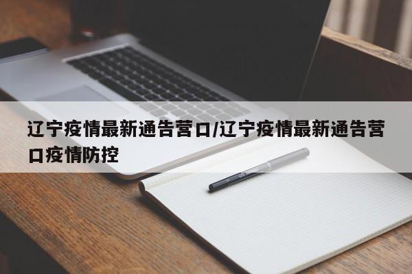 辽宁疫情最新通告营口/辽宁疫情最新通告营口疫情防控