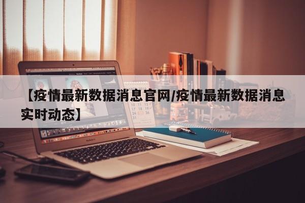 【疫情最新数据消息官网/疫情最新数据消息实时动态】