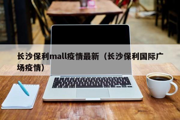 长沙保利mall疫情最新（长沙保利国际广场疫情）