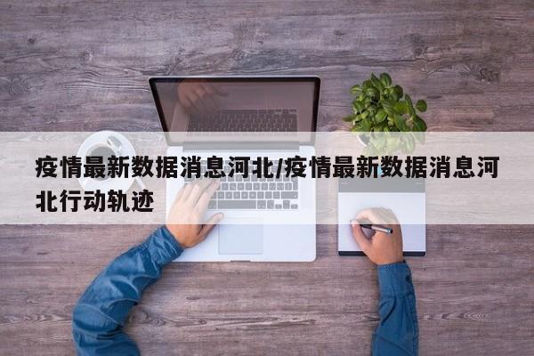 疫情最新数据消息河北/疫情最新数据消息河北行动轨迹