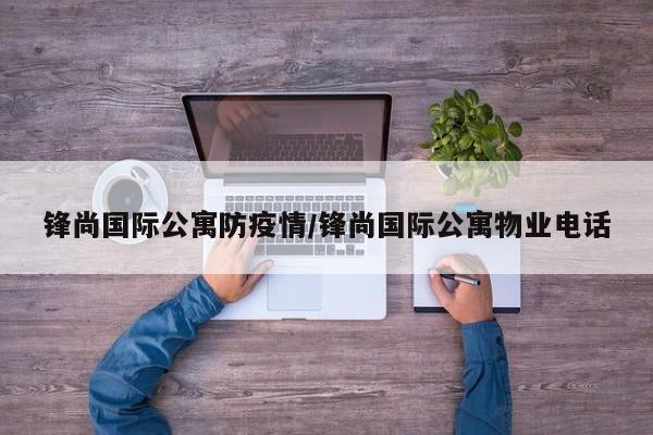 锋尚国际公寓防疫情/锋尚国际公寓物业电话