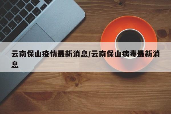 云南保山疫情最新消息/云南保山病毒最新消息