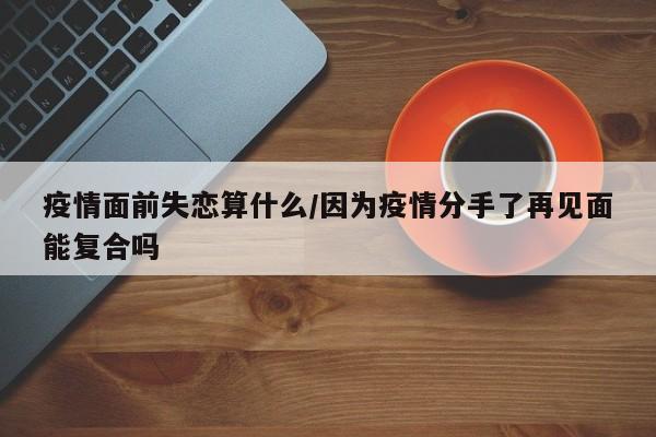 疫情面前失恋算什么/因为疫情分手了再见面能复合吗