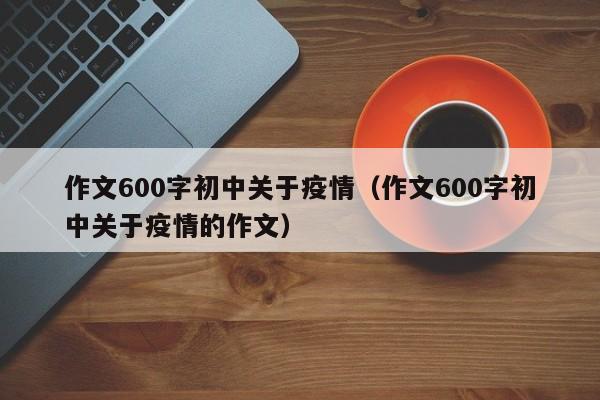 作文600字初中关于疫情（作文600字初中关于疫情的作文）