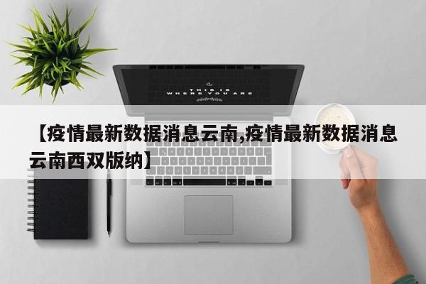 【疫情最新数据消息云南,疫情最新数据消息云南西双版纳】