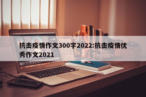 抗击疫情作文300字2022:抗击疫情优秀作文2021