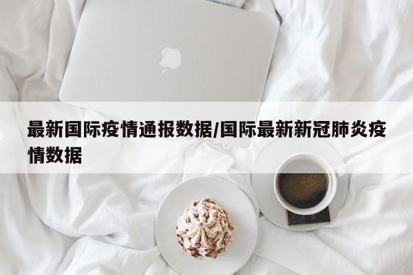 最新国际疫情通报数据/国际最新新冠肺炎疫情数据