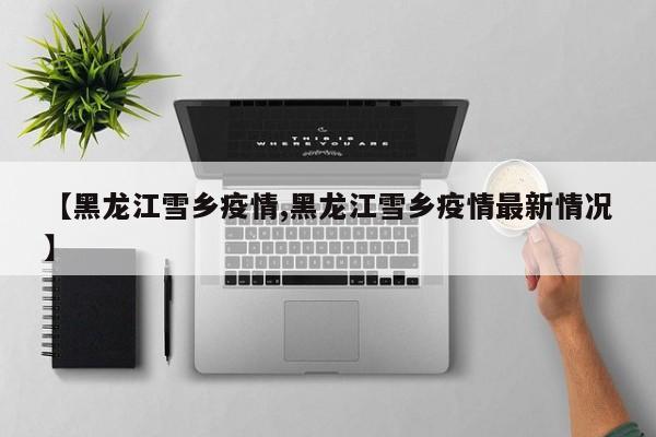 【黑龙江雪乡疫情,黑龙江雪乡疫情最新情况】