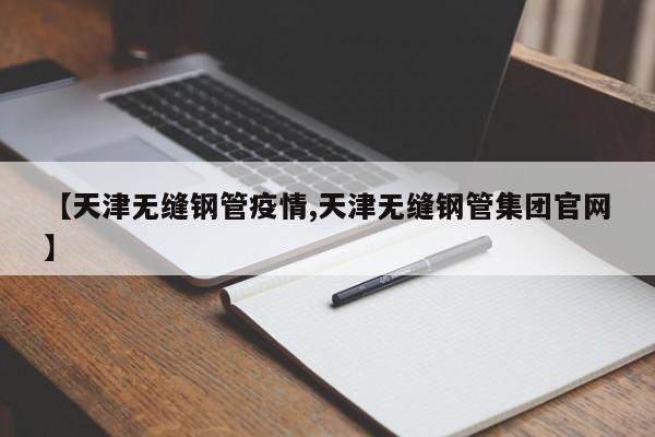 【天津无缝钢管疫情,天津无缝钢管集团官网】