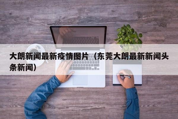 大朗新闻最新疫情图片（东莞大朗最新新闻头条新闻）