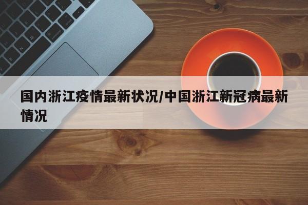 国内浙江疫情最新状况/中国浙江新冠病最新情况