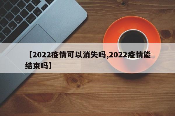 【2022疫情可以消失吗,2022疫情能结束吗】