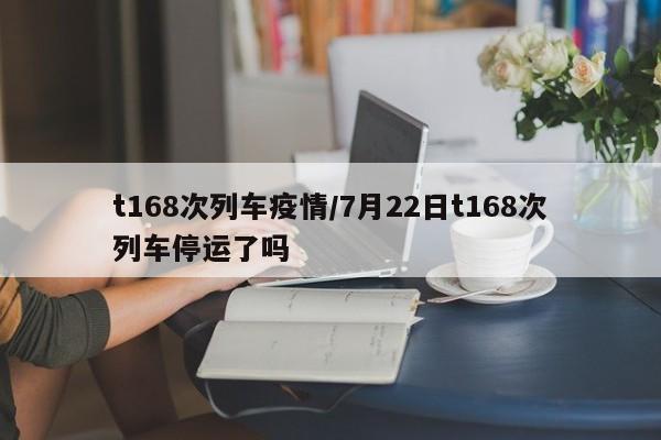 t168次列车疫情/7月22日t168次列车停运了吗