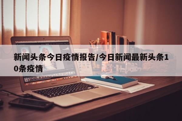 新闻头条今日疫情报告/今日新闻最新头条10条疫情