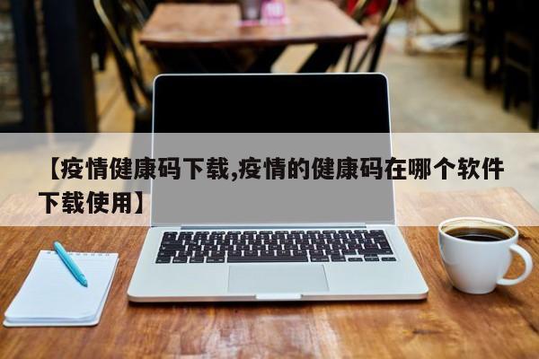 【疫情健康码下载,疫情的健康码在哪个软件下载使用】