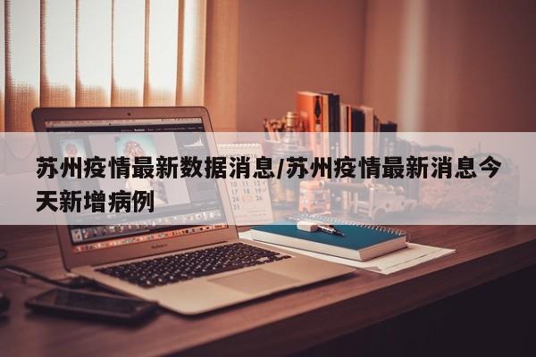 苏州疫情最新数据消息/苏州疫情最新消息今天新增病例