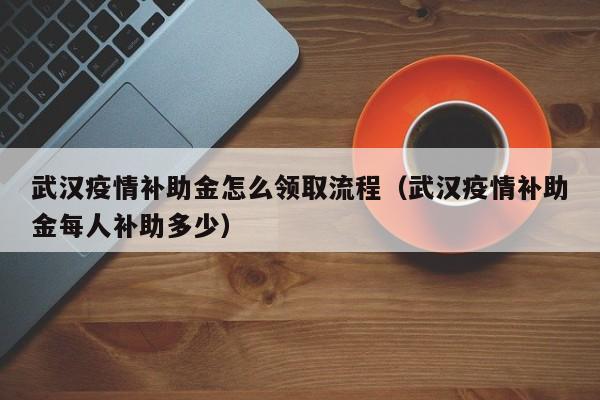 武汉疫情补助金怎么领取流程（武汉疫情补助金每人补助多少）