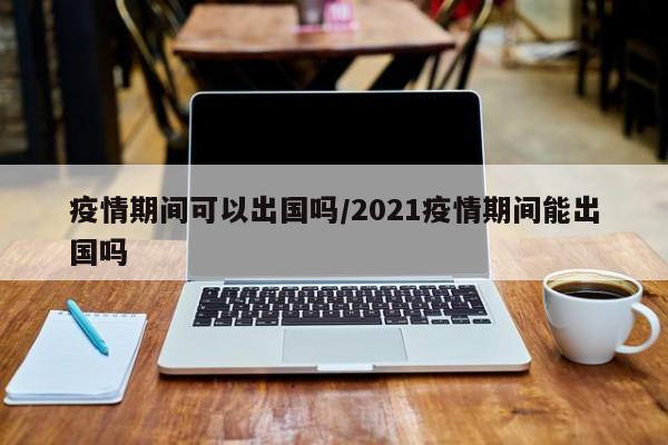 疫情期间可以出国吗/2021疫情期间能出国吗