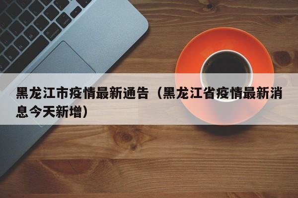 黑龙江市疫情最新通告（黑龙江省疫情最新消息今天新增）