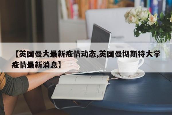 【英国曼大最新疫情动态,英国曼彻斯特大学疫情最新消息】
