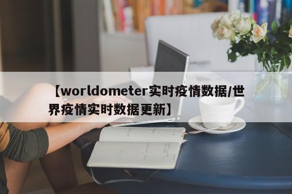 【worldometer实时疫情数据/世界疫情实时数据更新】