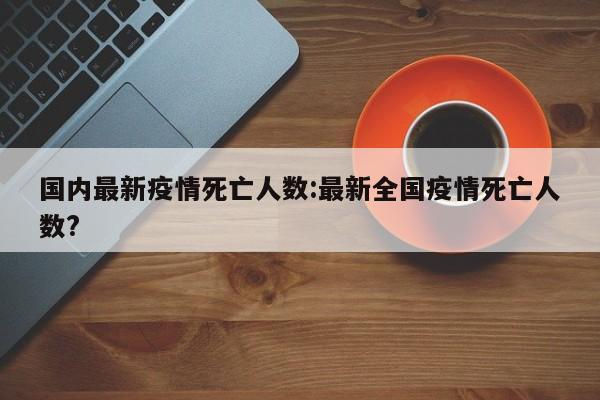 国内最新疫情死亡人数:最新全国疫情死亡人数?