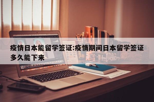 疫情日本能留学签证:疫情期间日本留学签证多久能下来