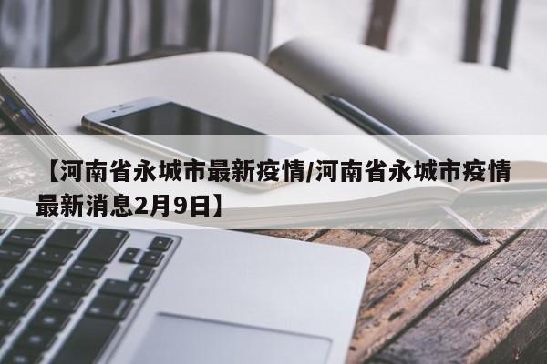 【河南省永城市最新疫情/河南省永城市疫情最新消息2月9日】