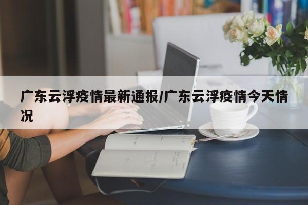 广东云浮疫情最新通报/广东云浮疫情今天情况