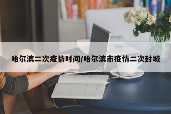哈尔滨二次疫情时间/哈尔滨市疫情二次封城