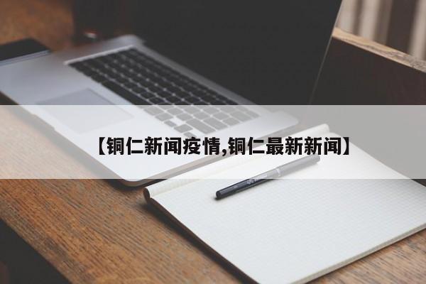 【铜仁新闻疫情,铜仁最新新闻】