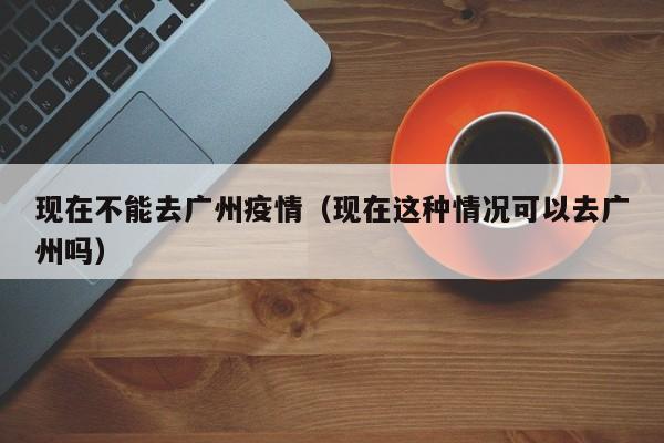 现在不能去广州疫情（现在这种情况可以去广州吗）