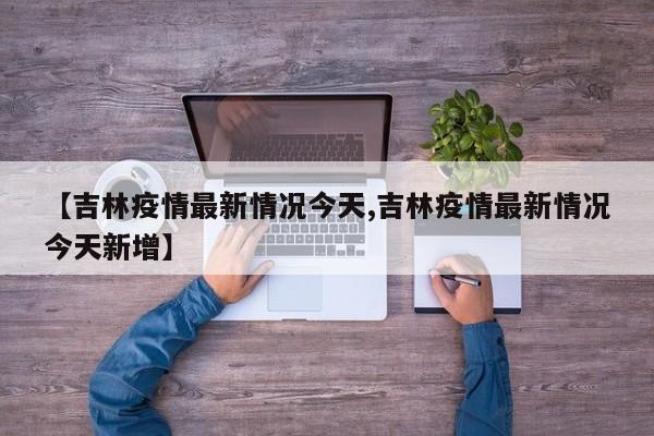 【吉林疫情最新情况今天,吉林疫情最新情况今天新增】