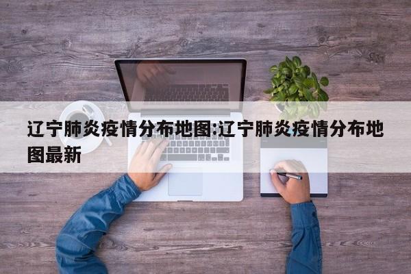 辽宁肺炎疫情分布地图:辽宁肺炎疫情分布地图最新
