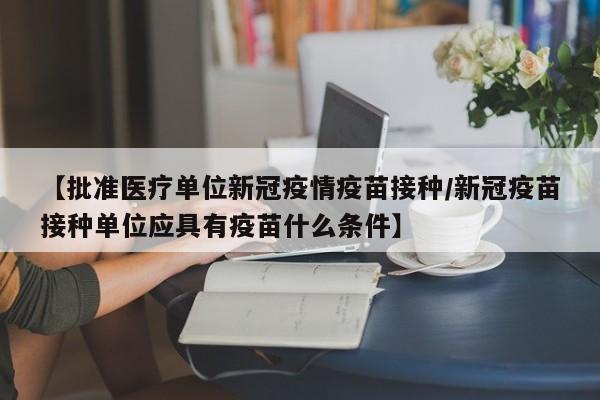 【批准医疗单位新冠疫情疫苗接种/新冠疫苗接种单位应具有疫苗什么条件】