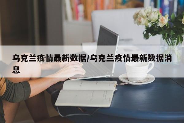 乌克兰疫情最新数据/乌克兰疫情最新数据消息