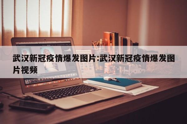 武汉新冠疫情爆发图片:武汉新冠疫情爆发图片视频