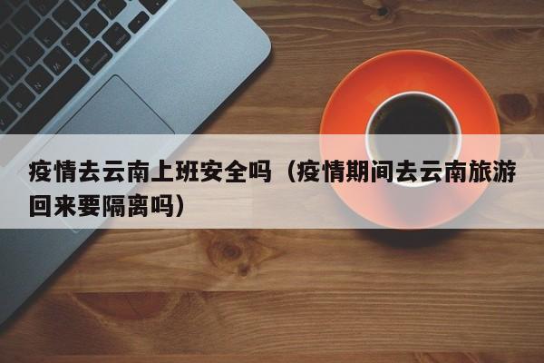 疫情去云南上班安全吗（疫情期间去云南旅游回来要隔离吗）