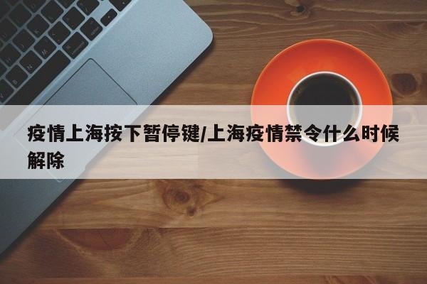 疫情上海按下暂停键/上海疫情禁令什么时候解除