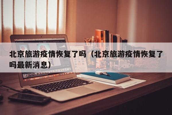 北京旅游疫情恢复了吗（北京旅游疫情恢复了吗最新消息）
